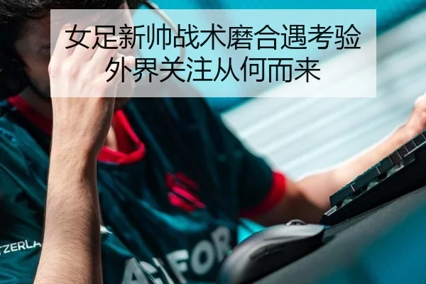 女足新帅战术磨合遇考验 外界关注从何而来